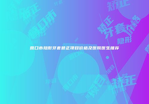 营口市隐形牙套矫正项目价格及医院医生推荐