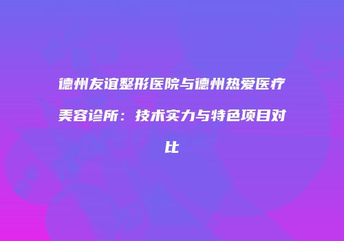 德州友谊整形医院与德州热爱医疗美容诊所：技术实力与特色项目对比
