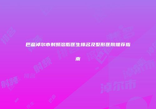 巴彦淖尔市射频溶脂医生排名及整形医院推荐指南