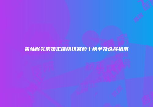 吉林省乳房矫正医院排名前十榜单及选择指南
