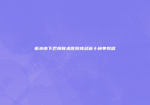 衡水市下巴削骨术医院排名前十榜单揭晓