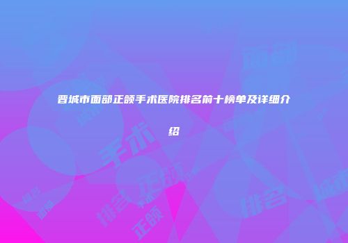 晋城市面部正颌手术医院排名前十榜单及详细介绍