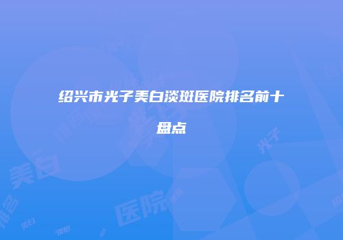 绍兴市光子美白淡斑医院排名前十盘点