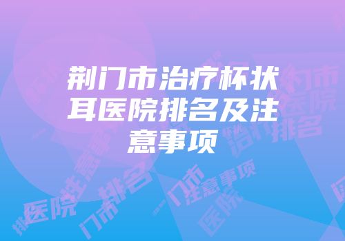 荆门市治疗杯状耳医院排名及注意事项