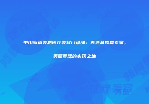 中山新尚美恩医疗美容门诊部：再造耳修复专家，美丽梦想的实现之地