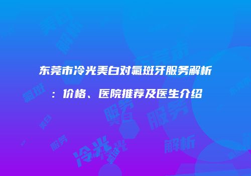 东莞市冷光美白对氟斑牙服务解析：价格、医院推荐及医生介绍