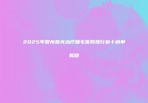 2025年常州激光治疗腿毛医院排行前十榜单揭晓