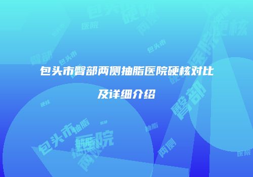 包头市臀部两侧抽脂医院硬核对比及详细介绍