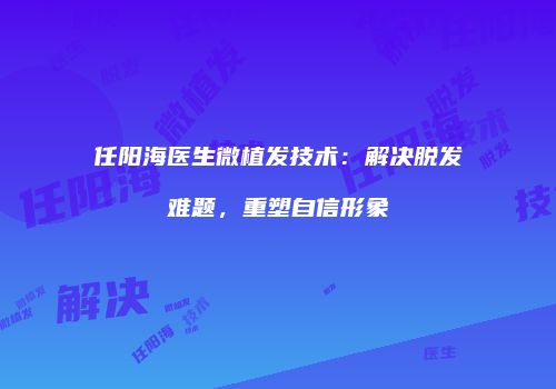 任阳海医生微植发技术：解决脱发难题，重塑自信形象
