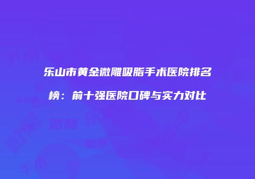 乐山市黄金微雕吸脂手术医院排名榜：前十强医院口碑与实力对比