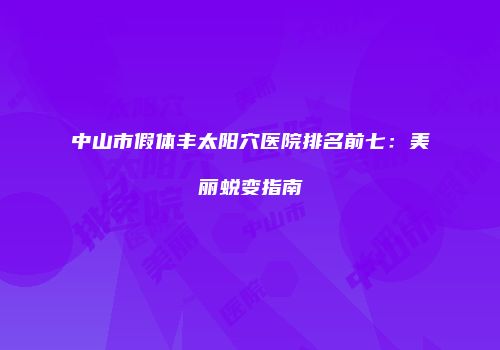 中山市假体丰太阳穴医院排名前七：美丽蜕变指南