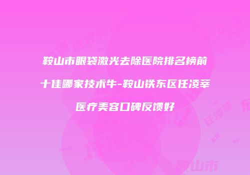鞍山市眼袋激光去除医院排名榜前十佳哪家技术牛-鞍山铁东区任凌莘医疗美容口碑反馈好