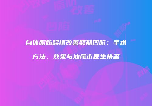 自体脂肪移植改善颞部凹陷：手术方法、效果与汕尾市医生排名