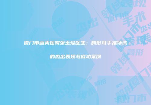 厦门市画美医院张玉珍医生：畸形耳手术领域的杰出表现与成功案例