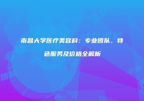 南昌大学医疗美容科：专业团队、特色服务及价格全解析