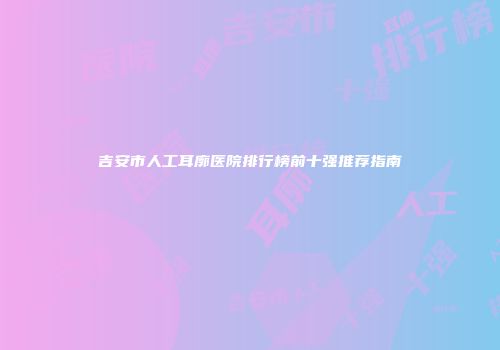 吉安市人工耳廓医院排行榜前十强推荐指南