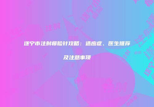 遂宁市注射瘦脸针攻略：适应症、医生推荐及注意事项