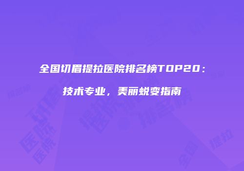 全国切眉提拉医院排名榜TOP20：技术专业，美丽蜕变指南