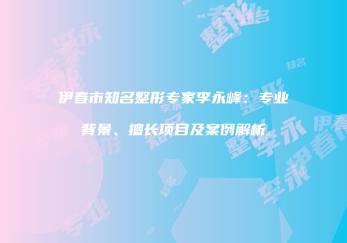 伊春市知名整形专家李永峰：专业背景、擅长项目及案例解析
