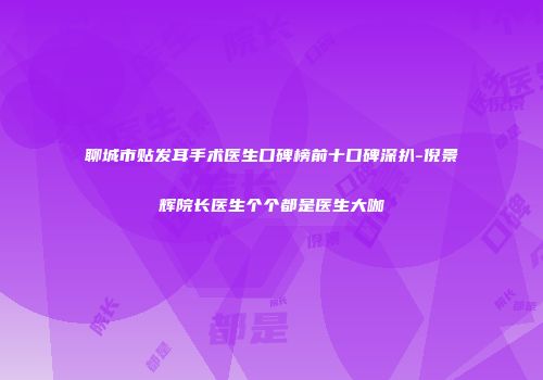 聊城市贴发耳手术医生口碑榜前十口碑深扒-倪景辉院长医生个个都是医生大咖