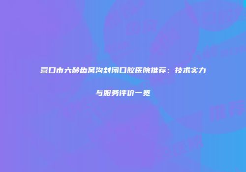 营口市六龄齿窝沟封闭口腔医院推荐：技术实力与服务评价一览