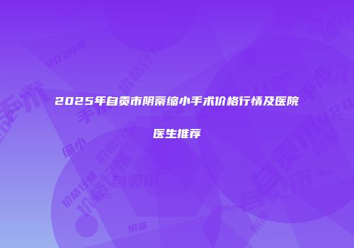 2025年自贡市阴蒂缩小手术价格行情及医院医生推荐