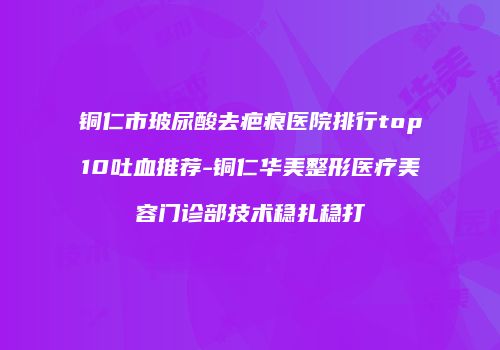 铜仁市玻尿酸去疤痕医院排行top10吐血推荐-铜仁华美整形医疗美容门诊部技术稳扎稳打