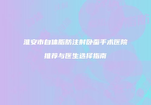 淮安市自体脂肪注射卧蚕手术医院推荐与医生选择指南