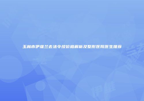 玉林市伊维兰去法令纹价格解析及整形医院医生推荐