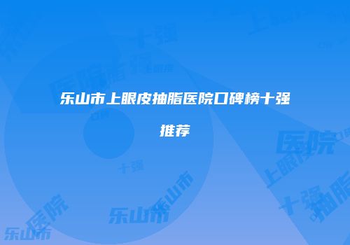 乐山市上眼皮抽脂医院口碑榜十强推荐