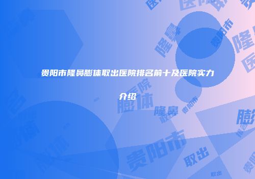 贵阳市隆鼻膨体取出医院排名前十及医院实力介绍