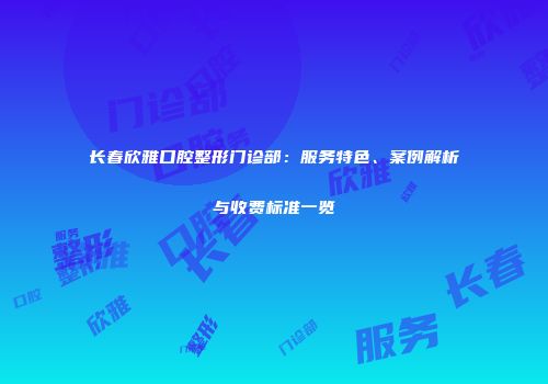 长春欣雅口腔整形门诊部：服务特色、案例解析与收费标准一览