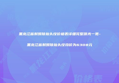 黑龙江省射频除抬头纹价格表详细完整曝光一览-黑龙江省射频除抬头纹均价为6308元