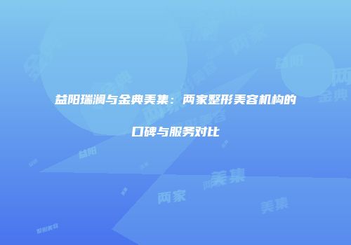 益阳瑞澜与金典美集：两家整形美容机构的口碑与服务对比