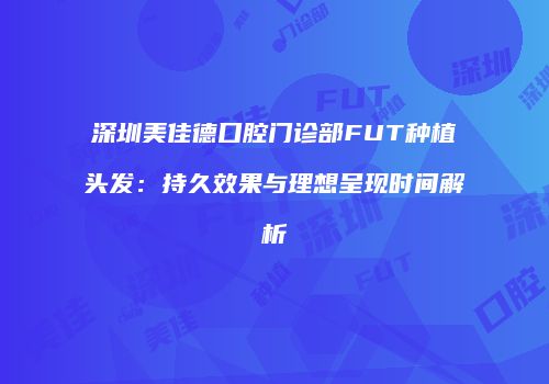深圳美佳德口腔门诊部FUT种植头发：持久效果与理想呈现时间解析