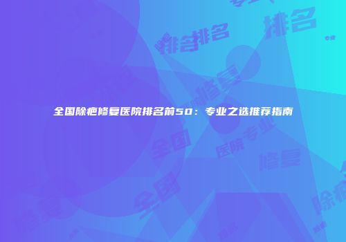 全国除疤修复医院排名前50：专业之选推荐指南