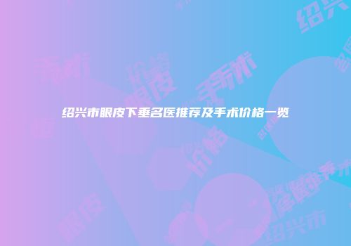 绍兴市眼皮下垂名医推荐及手术价格一览