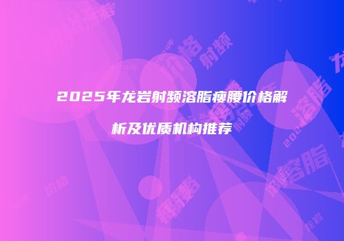2025年龙岩射频溶脂瘦腰价格解析及优质机构推荐