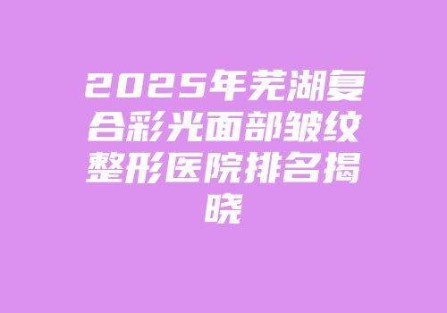 2025年芜湖复合彩光面部皱纹整形医院排名揭晓