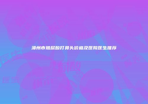 漳州市玻尿酸打鼻头价格及医院医生推荐