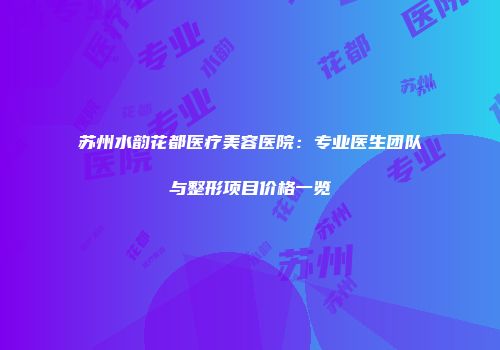 苏州水韵花都医疗美容医院：专业医生团队与整形项目价格一览