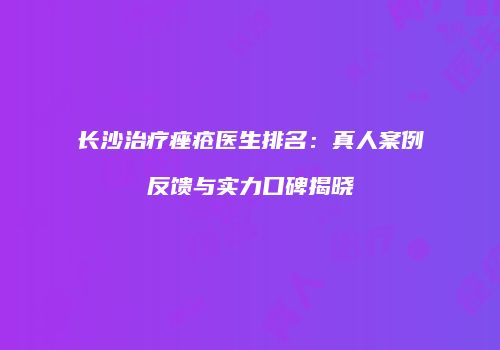 长沙治疗痤疮医生排名：真人案例反馈与实力口碑揭晓