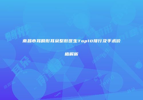 南昌市耳畸形耳朵整形医生Top10排行及手术价格解析