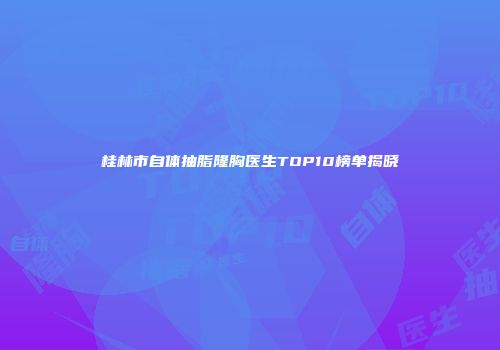 桂林市自体抽脂隆胸医生TOP10榜单揭晓