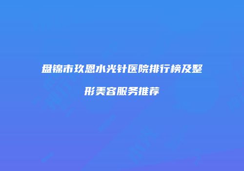 盘锦市玖恩水光针医院排行榜及整形美容服务推荐