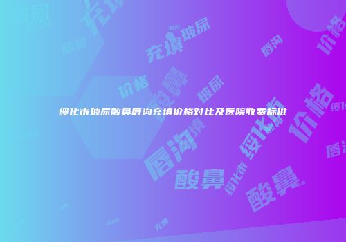 绥化市玻尿酸鼻唇沟充填价格对比及医院收费标准