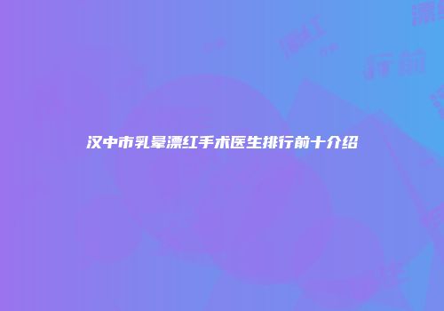汉中市乳晕漂红手术医生排行前十介绍