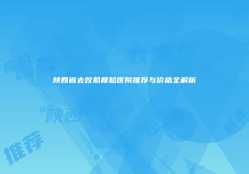 陕西省去咬肌瘦脸医院推荐与价格全解析