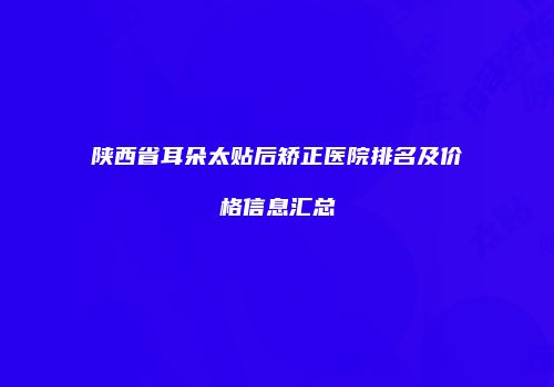 陕西省耳朵太贴后矫正医院排名及价格信息汇总