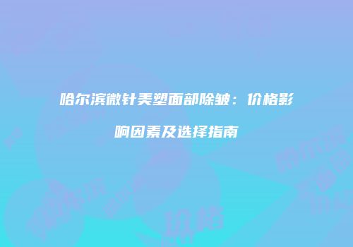 哈尔滨微针美塑面部除皱：价格影响因素及选择指南